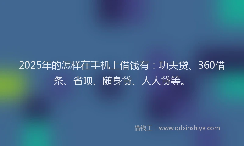 2025年的怎样在手机上借钱有：功夫贷、360借条、省呗、随身贷、人人贷等。