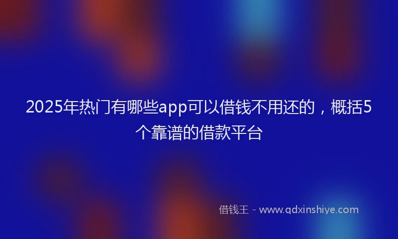 2025年热门有哪些app可以借钱不用还的，概括5个靠谱的借款平台
