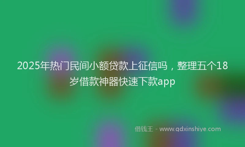 2025年热门民间小额贷款上征信吗，整理五个18岁借款神器快速下款app