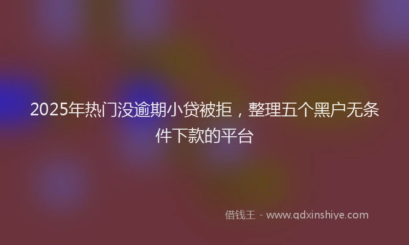 2025年热门没逾期小贷被拒，整理五个黑户无条件下款的平台