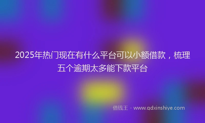 2025年热门现在有什么平台可以小额借款，梳理五个逾期太多能下款平台
