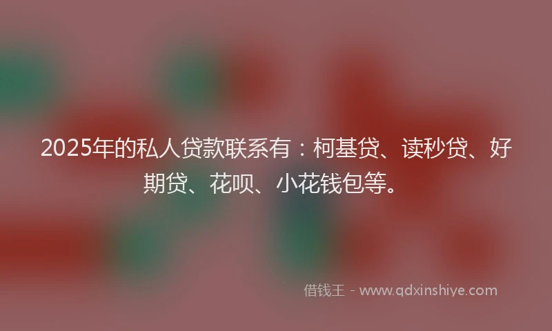 2025年的私人贷款联系有：柯基贷、读秒贷、好期贷、花呗、小花钱包等。