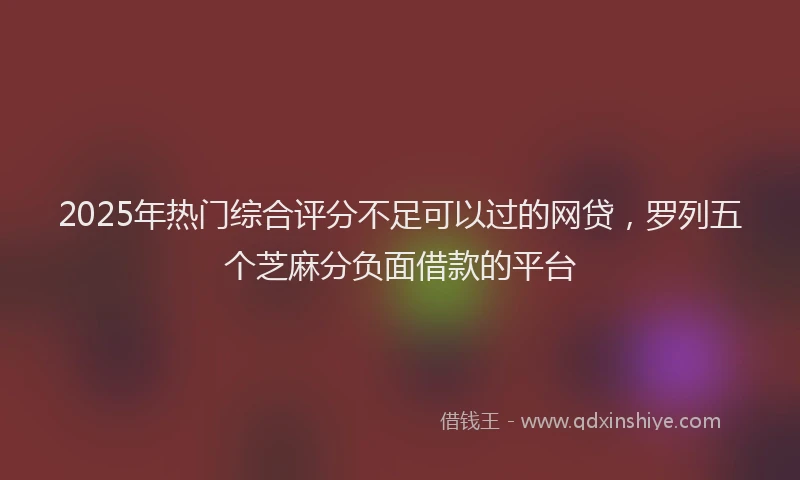 2025年热门综合评分不足可以过的网贷，罗列五个芝麻分负面借款的平台