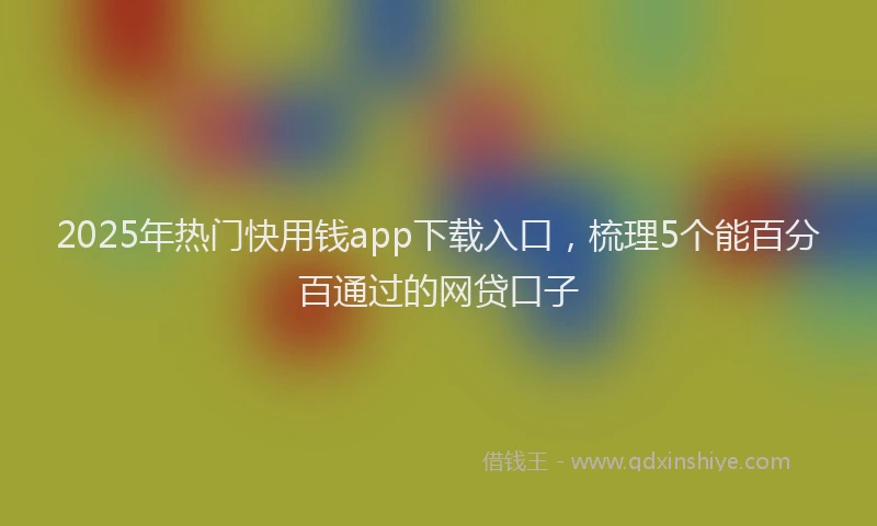 2025年热门快用钱app下载入口，梳理5个能百分百通过的网贷口子