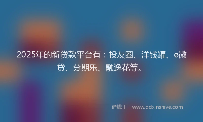 2025年的新贷款平台有：投友圈、洋钱罐、e微贷、分期乐、融逸花等。
