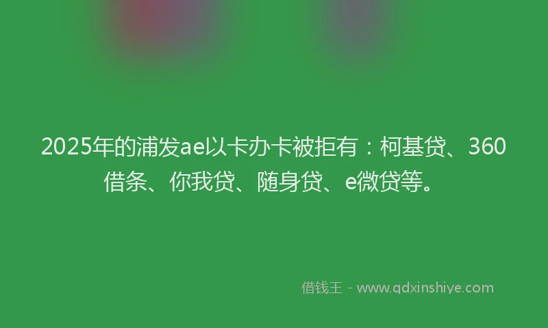 2025年的浦发ae以卡办卡被拒有：柯基贷、360借条、你我贷、随身贷、e微贷等。