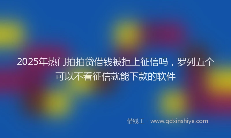2025年热门拍拍贷借钱被拒上征信吗，罗列五个可以不看征信就能下款的软件