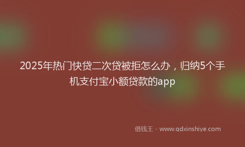 2025年热门快贷二次贷被拒怎么办，归纳5个手机支付宝小额贷款的app