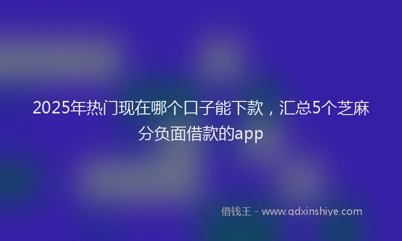 2025年热门现在哪个口子能下款，汇总5个芝麻分负面借款的app