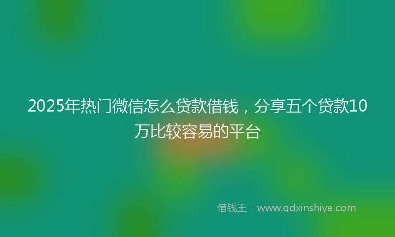 2025年热门微信怎么贷款借钱，分享五个贷款10万比较容易的平台