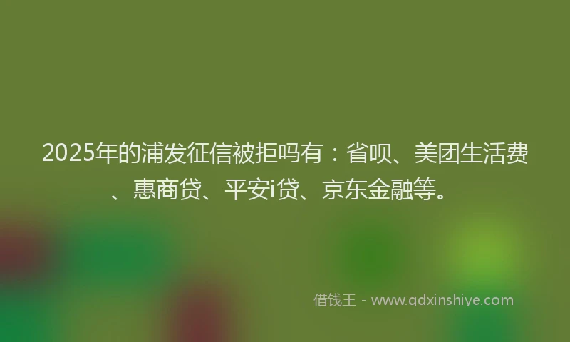 2025年的浦发征信被拒吗有:省呗、美团生活费、惠商贷、平安i贷、京东金融等。