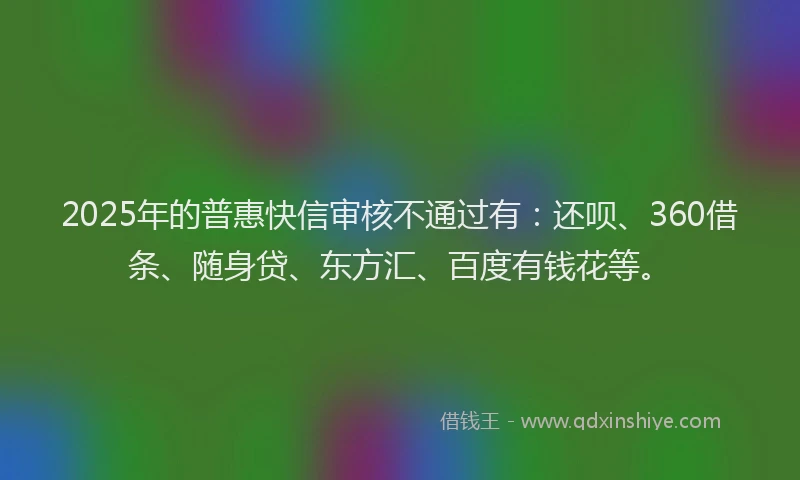 2025年的普惠快信审核不通过有：还呗、360借条、随身贷、东方汇、百度有钱花等。