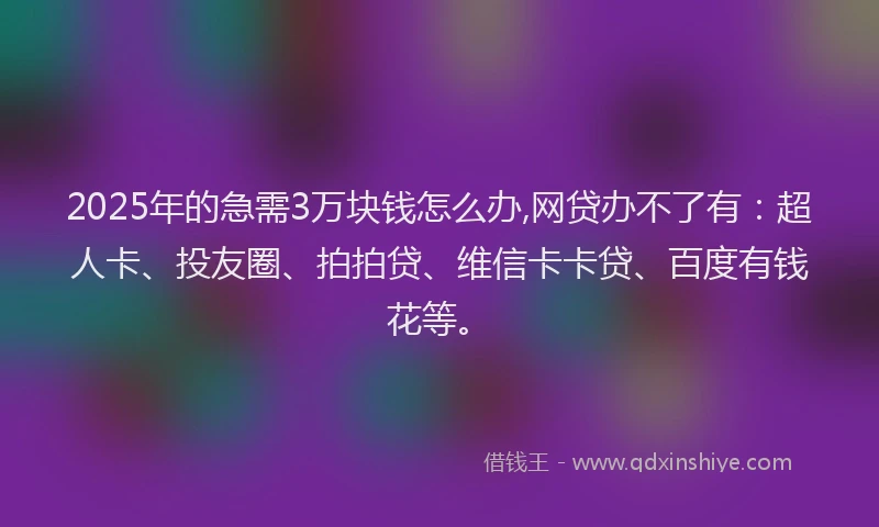 2025年的急需3万块钱怎么办,网贷办不了有：超人卡、投友圈、拍拍贷、维信卡卡贷、百度有钱花等。