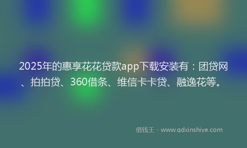 2025年的惠享花花贷款app下载安装有：团贷网、拍拍贷、360借条、维信卡卡贷、融逸花等。