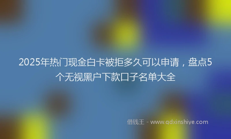 2025年热门现金白卡被拒多久可以申请，盘点5个无视黑户下款口子名单大全