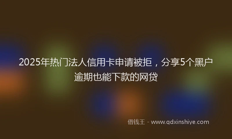 2025年热门法人信用卡申请被拒，分享5个黑户逾期也能下款的网贷