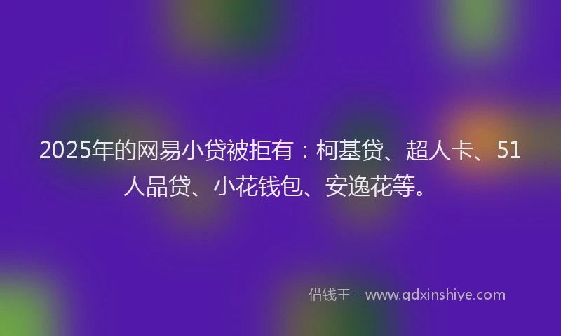 2025年的网易小贷被拒有：柯基贷、超人卡、51人品贷、小花钱包、安逸花等。