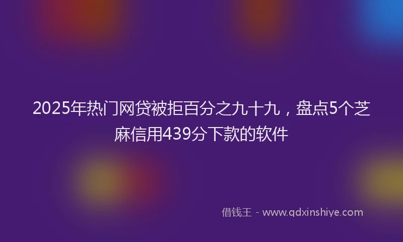 2025年热门网贷被拒百分之九十九，盘点5个芝麻信用439分下款的软件