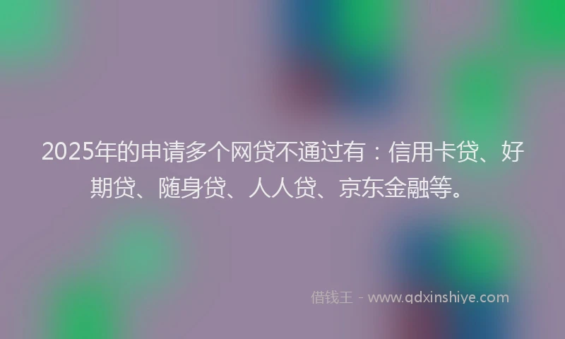 2025年的申请多个网贷不通过有：信用卡贷、好期贷、随身贷、人人贷、京东金融等。