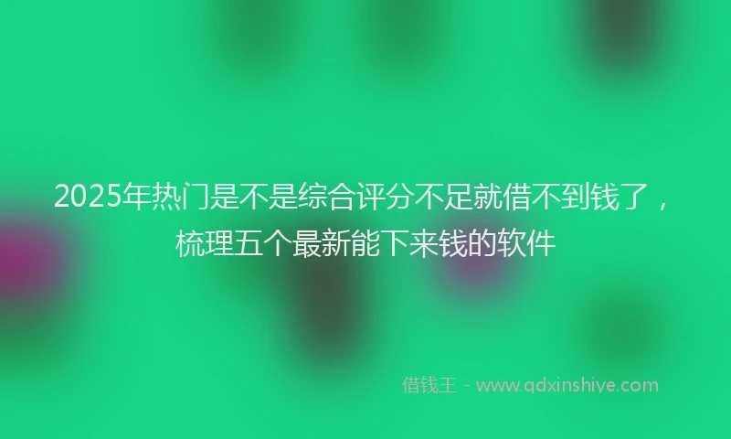 2025年热门是不是综合评分不足就借不到钱了，梳理五个最新能下来钱的软件