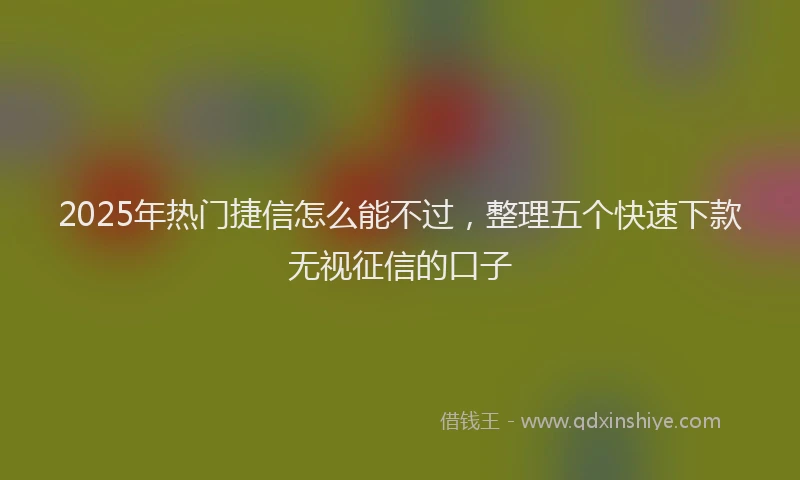 2025年热门捷信怎么能不过，整理五个快速下款无视征信的口子