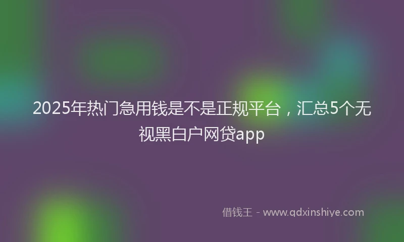2025年热门急用钱是不是正规平台，汇总5个无视黑白户网贷app