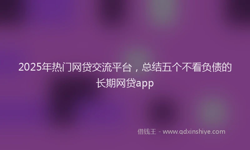 2025年热门网贷交流平台，总结五个不看负债的长期网贷app