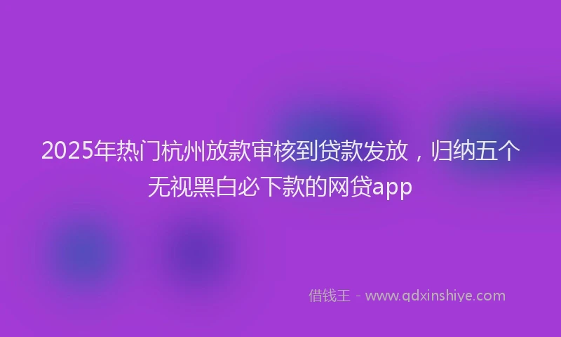 2025年热门杭州放款审核到贷款发放，归纳五个无视黑白必下款的网贷app