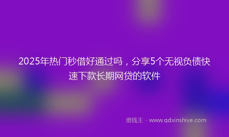 2025年热门秒借好通过吗，分享5个无视负债快速下款长期网贷的软件