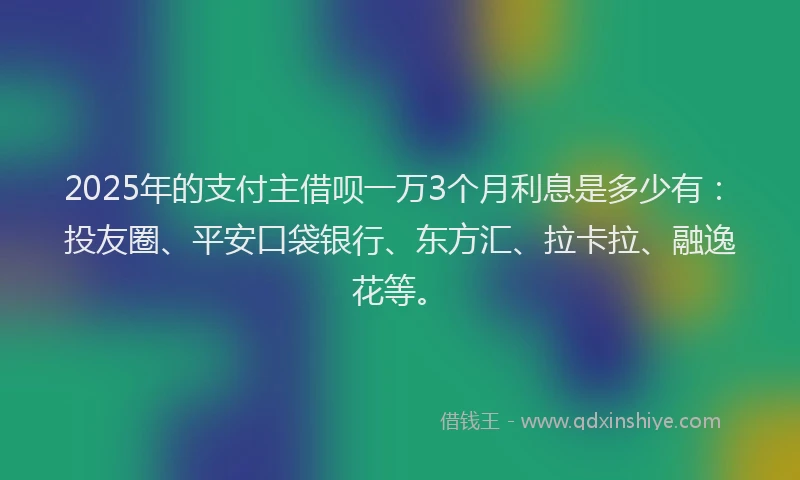 2025年的支付主借呗一万3个月利息是多少有：投友圈、平安口袋银行、东方汇、拉卡拉、融逸花等。