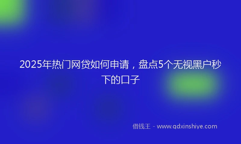 2025年热门网贷如何申请，盘点5个无视黑户秒下的口子