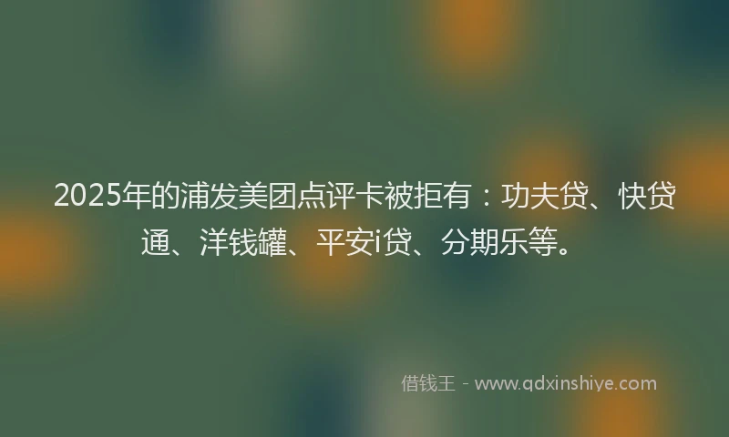 2025年的浦发美团点评卡被拒有：功夫贷、快贷通、洋钱罐、平安i贷、分期乐等。