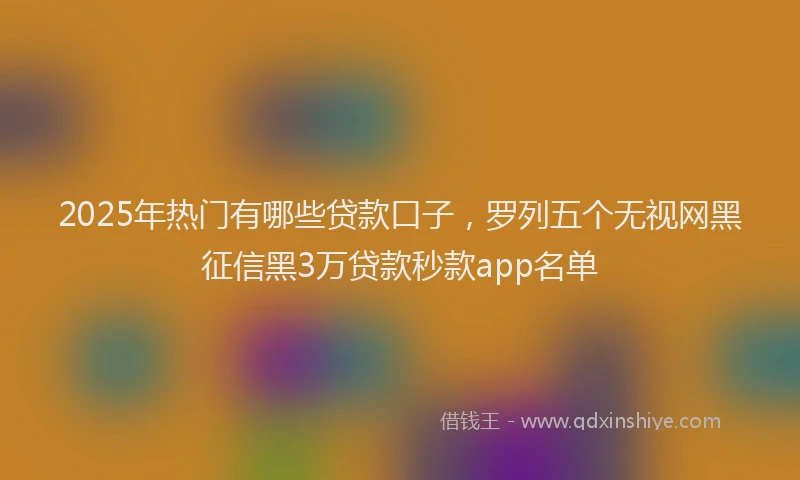2025年热门有哪些贷款口子，罗列五个无视网黑征信黑3万贷款秒款app名单