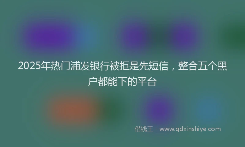 2025年热门浦发银行被拒是先短信，整合五个黑户都能下的平台