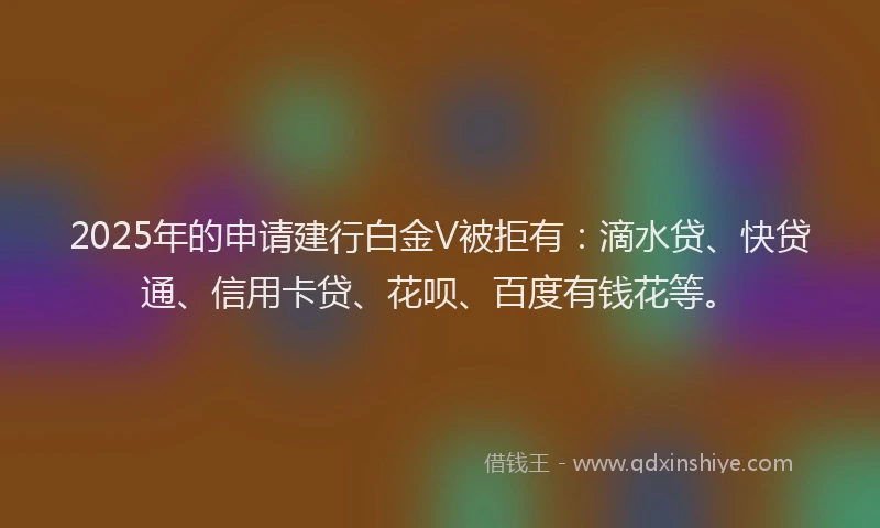 2025年的申请建行白金V被拒有：滴水贷、快贷通、信用卡贷、花呗、百度有钱花等。