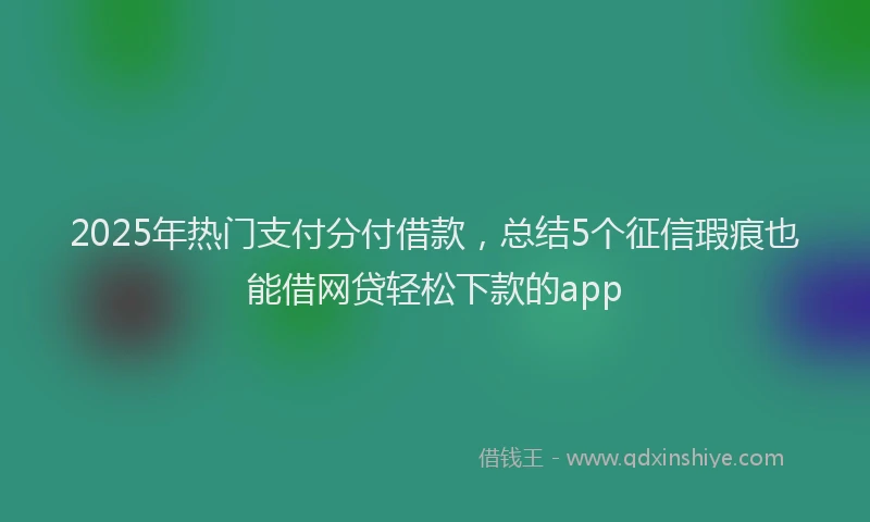 2025年热门支付分付借款，总结5个征信瑕疵也能借网贷轻松下款的app