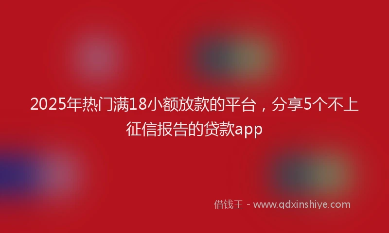 2025年热门满18小额放款的平台，分享5个不上征信报告的贷款app