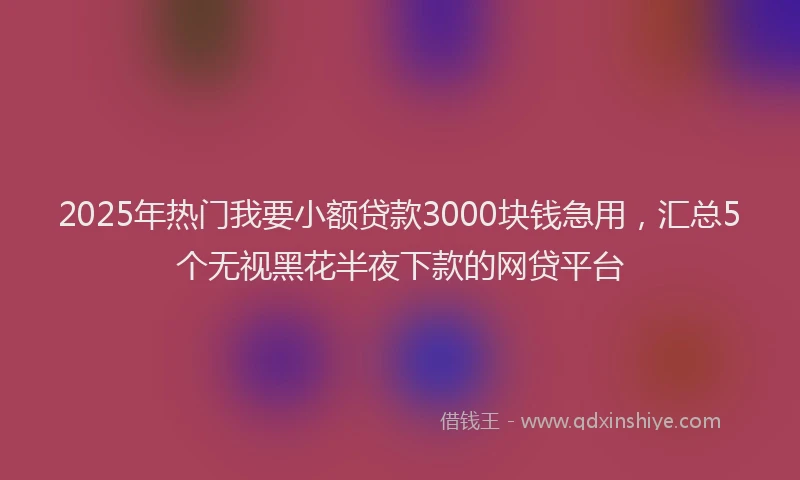 2025年热门我要小额贷款3000块钱急用，汇总5个无视黑花半夜下款的网贷平台