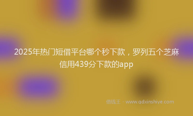 2025年热门短借平台哪个秒下款，罗列五个芝麻信用439分下款的app