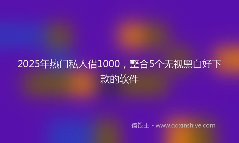 2025年热门私人借1000，整合5个无视黑白好下款的软件