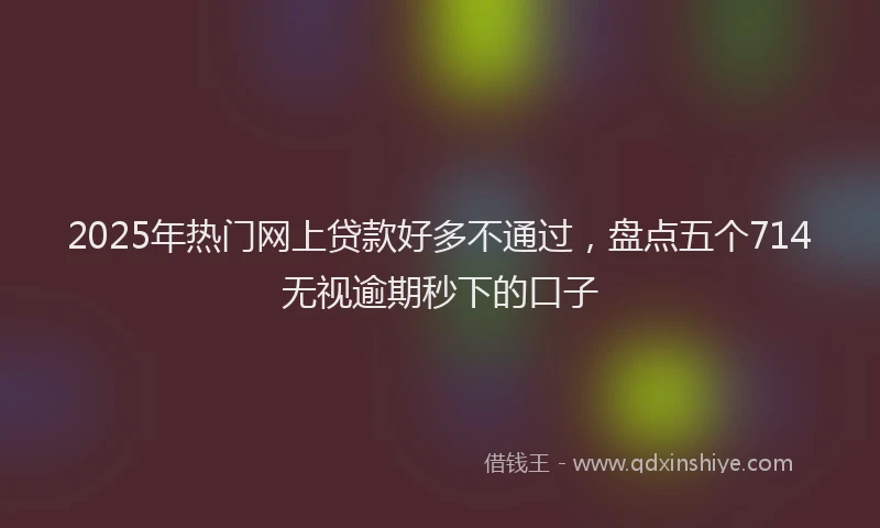 2025年热门网上贷款好多不通过，盘点五个714无视逾期秒下的口子