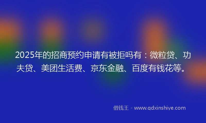 2025年的招商预约申请有被拒吗有：微粒贷、功夫贷、美团生活费、京东金融、百度有钱花等。