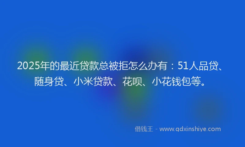 2025年的最近贷款总被拒怎么办有：51人品贷、随身贷、小米贷款、花呗、小花钱包等。