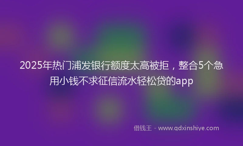 2025年热门浦发银行额度太高被拒，整合5个急用小钱不求征信流水轻松贷的app