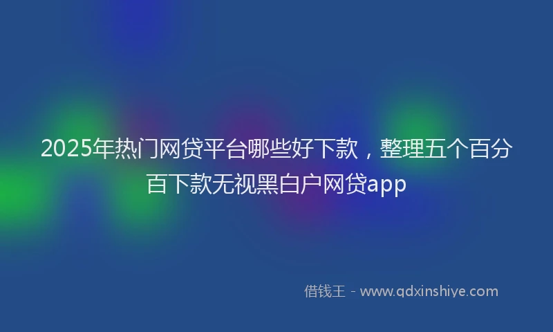 2025年热门网贷平台哪些好下款，整理五个百分百下款无视黑白户网贷app