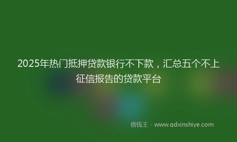 2025年热门抵押贷款银行不下款，汇总五个不上征信报告的贷款平台