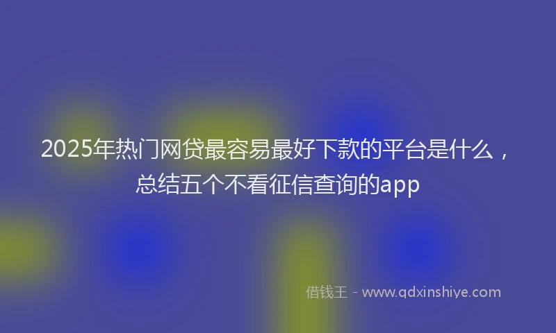 2025年热门网贷最容易最好下款的平台是什么，总结五个不看征信查询的app