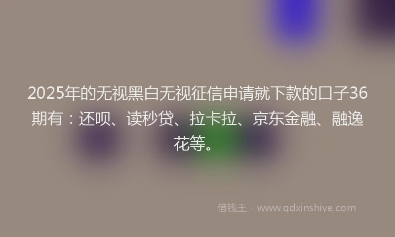 2025年的无视黑白无视征信申请就下款的口子36期有：还呗、读秒贷、拉卡拉、京东金融、融逸花等。