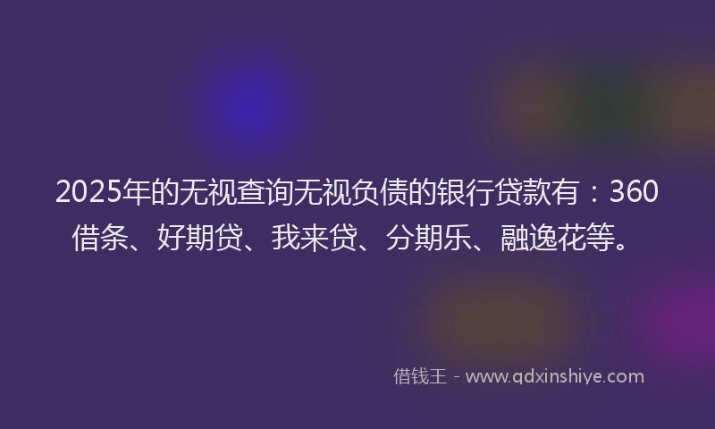 2025年的无视查询无视负债的银行贷款有：360借条、好期贷、我来贷、分期乐、融逸花等。