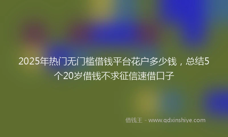 2025年热门无门槛借钱平台花户多少钱，总结5个20岁借钱不求征信速借口子